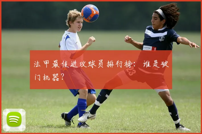 法甲最佳进攻球员排行榜：谁是破门机器？