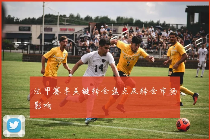 法甲赛季关键转会盘点及转会市场影响