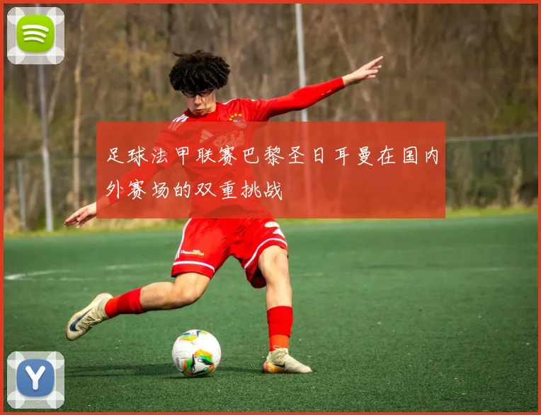 足球法甲联赛巴黎圣日耳曼在国内外赛场的双重挑战