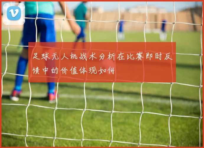 足球无人机战术分析在比赛即时反馈中的价值体现如何