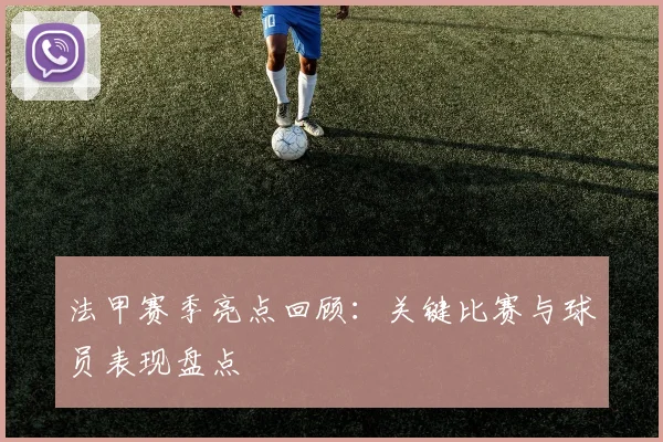 法甲赛季亮点回顾：关键比赛与球员表现盘点