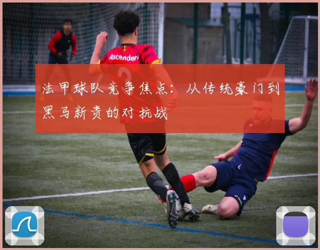 法甲球队竞争焦点:从传统豪门到黑马新贵的对抗战