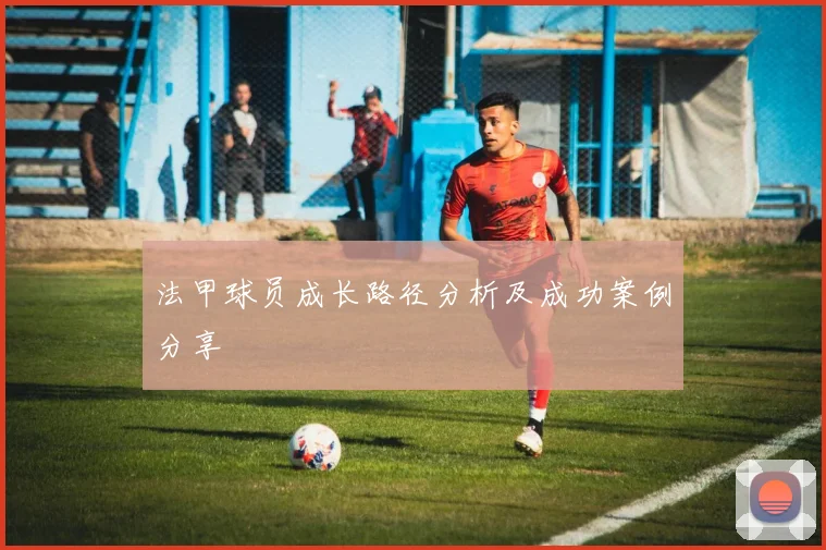 法甲球员成长路径分析及成功案例分享