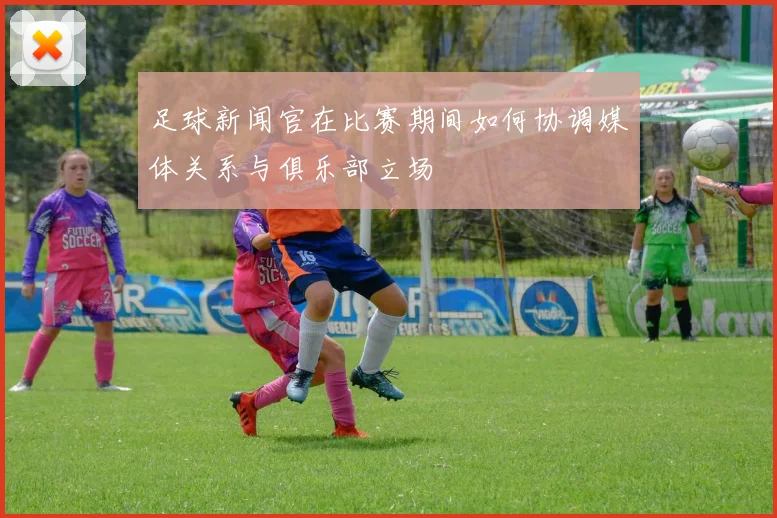 足球新闻官在比赛期间如何协调媒体关系与俱乐部立场